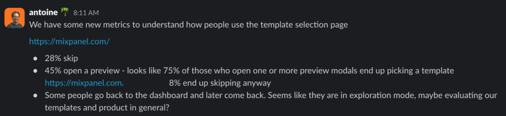 We have some new metrics to understand how people use the template selection page. 28% skip
45% open a preview - looks like 75% of those who open one or more preview modals end up picking a template. 8% end up skipping anyway. Some people go back to the dashboard and later come back. Seems like they are in exploration mode, maybe evaluating our templates and product in general? To me this builds a case for the "inspiration" page with public blueprints.